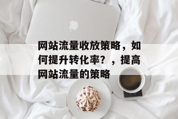 网站流量收放策略,如何提升转化率?,提高网站流量的策略 网站流量收放策略,如何提升转化率?,提高网站流量的策略