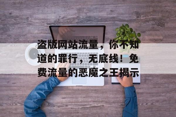 盗版网站流量,你不知道的罪行,无底线!免费流量的恶魔之王揭示 盗版网站流量,你不知道的罪行,无底线!免费流量的恶魔之王揭示