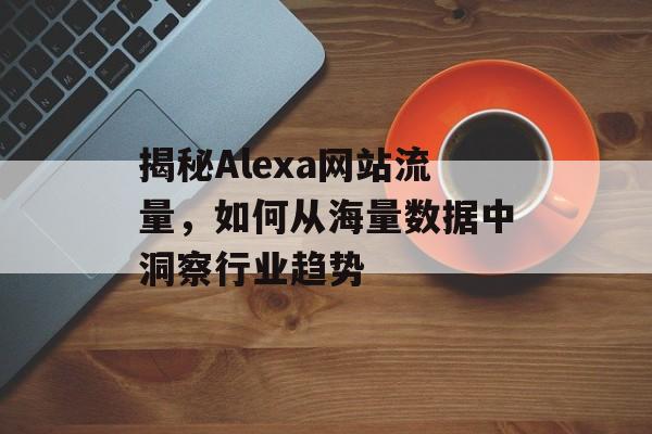 揭秘Alexa网站流量,如何从海量数据中洞察行业趋势 揭秘Alexa网站流量,如何从海量数据中洞察行业趋势