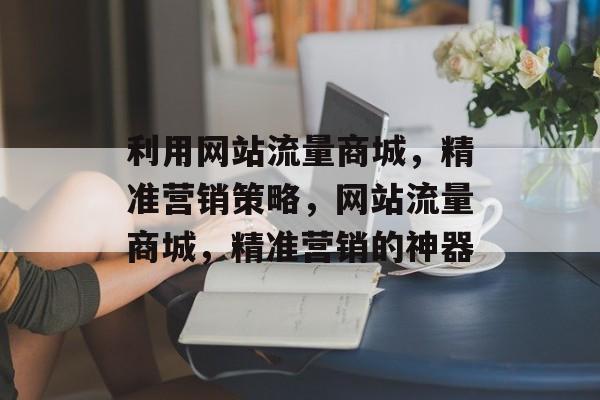 利用网站流量商城,精准营销策略,网站流量商城,精准营销的神器 利用网站流量商城,精准营销策略,网站流量商城,精准营销的神器