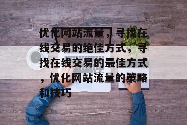 优化网站流量,寻找在线交易的绝佳方式,寻找在线交易的最佳方式,优化网站流量的策略和技巧 优化网站流量,寻找在线交易的绝佳方式,寻找在线交易的最佳方式,优化网站流量的策略和技巧