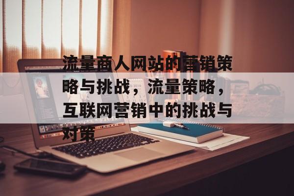 流量商人网站的营销策略与挑战,流量策略,互联网营销中的挑战与对策 流量商人网站的营销策略与挑战,流量策略,互联网营销中的挑战与对策