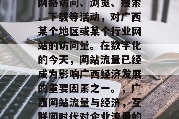 广西网站流量是指通过网络访问、浏览、搜索、下载等活动,对广西某个地区或某个行业网站的访问量。在数字化的今天,网站流量已经成为影响广西经济发展的重要因素之一。,广西网站流量与经济,互联网时代对企业流量的影响 广西网站流量是指通过网络访问、浏览、搜索、下载等活动,对广西某个地区或某个行业网站的访问量。在数字化的今天,网站流量已经成为影响广西经济发展的重要因素之一。,广西网站流量与经济,互联网时代对企业流量的影响