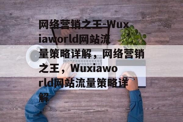 网络营销之王-Wuxiaworld网站流量策略详解,网络营销之王,Wuxiaworld网站流量策略详解 网络营销之王-Wuxiaworld网站流量策略详解,网络营销之王,Wuxiaworld网站流量策略详解