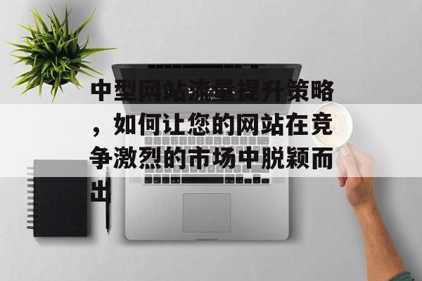 中型网站流量提升策略,如何让您的网站在竞争激烈的市场中脱颖而出 中型网站流量提升策略,如何让您的网站在竞争激烈的市场中脱颖而出