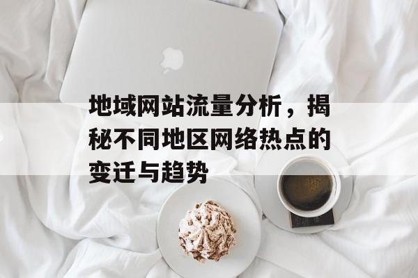 地域网站流量分析,揭秘不同地区网络热点的变迁与趋势 地域网站流量分析,揭秘不同地区网络热点的变迁与趋势