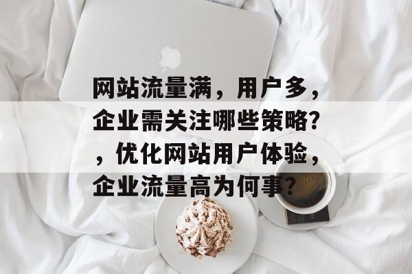 网站流量满,用户多,企业需关注哪些策略?,优化网站用户体验,企业流量高为何事? 网站流量满,用户多,企业需关注哪些策略?,优化网站用户体验,企业流量高为何事?