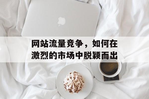 网站流量竞争,如何在激烈的市场中脱颖而出 网站流量竞争,如何在激烈的市场中脱颖而出