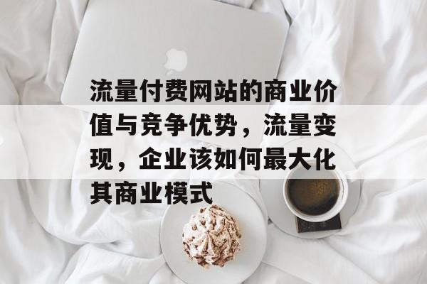 流量付费网站的商业价值与竞争优势,流量变现,企业该如何最大化其商业模式 流量付费网站的商业价值与竞争优势,流量变现,企业该如何最大化其商业模式