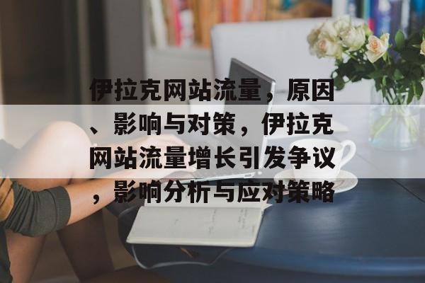 伊拉克网站流量,原因、影响与对策,伊拉克网站流量增长引发争议,影响分析与应对策略 伊拉克网站流量,原因、影响与对策,伊拉克网站流量增长引发争议,影响分析与应对策略