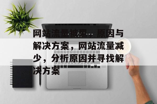网站流量被黑,原因与解决方案,网站流量减少,分析原因并寻找解决方案 网站流量被黑,原因与解决方案,网站流量减少,分析原因并寻找解决方案
