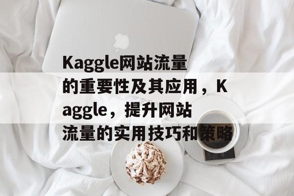 Kaggle网站流量的重要性及其应用,Kaggle,提升网站流量的实用技巧和策略 Kaggle网站流量的重要性及其应用,Kaggle,提升网站流量的实用技巧和策略