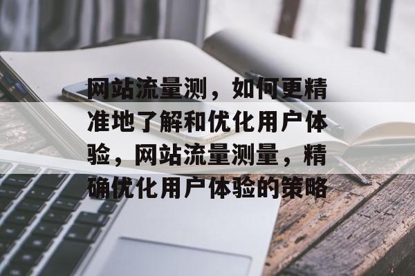 网站流量测,如何更精准地了解和优化用户体验,网站流量测量,精确优化用户体验的策略 网站流量测,如何更精准地了解和优化用户体验,网站流量测量,精确优化用户体验的策略