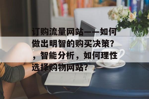 订购流量网站——如何做出明智的购买决策?,智能分析,如何理性选择购物网站? 订购流量网站——如何做出明智的购买决策?,智能分析,如何理性选择购物网站?