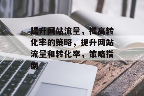 提升网站流量,提高转化率的策略,提升网站流量和转化率,策略指南 提升网站流量,提高转化率的策略,提升网站流量和转化率,策略指南