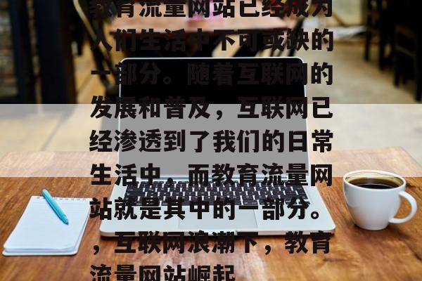 教育流量网站已经成为人们生活中不可或缺的一部分。随着互联网的发展和普及,互联网已经渗透到了我们的日常生活中,而教育流量网站就是其中的一部分。,互联网浪潮下,教育流量网站崛起 教育流量网站已经成为人们生活中不可或缺的一部分。随着互联网的发展和普及,互联网已经渗透到了我们的日常生活中,而教育流量网站就是其中的一部分。,互联网浪潮下,教育流量网站崛起