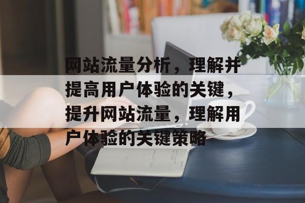 网站流量分析,理解并提高用户体验的关键,提升网站流量,理解用户体验的关键策略 网站流量分析,理解并提高用户体验的关键,提升网站流量,理解用户体验的关键策略