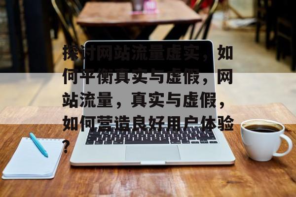探讨网站流量虚实,如何平衡真实与虚假,网站流量,真实与虚假,如何营造良好用户体验? 探讨网站流量虚实,如何平衡真实与虚假,网站流量,真实与虚假,如何营造良好用户体验?