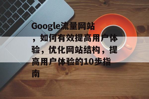 Google流量网站,如何有效提高用户体验,优化网站结构,提高用户体验的10步指南 Google流量网站,如何有效提高用户体验,优化网站结构,提高用户体验的10步指南