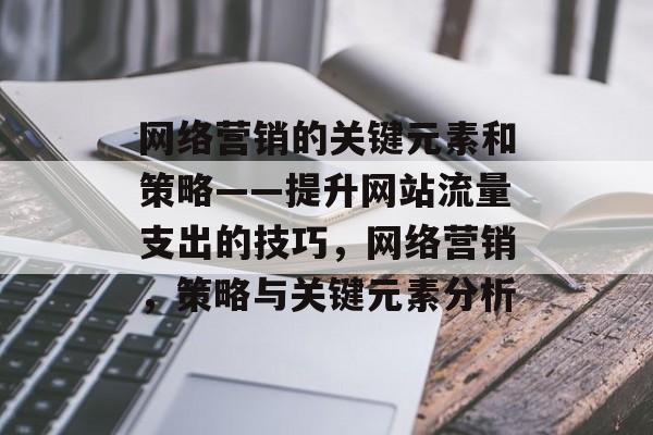网络营销的关键元素和策略——提升网站流量支出的技巧,网络营销,策略与关键元素分析 网络营销的关键元素和策略——提升网站流量支出的技巧,网络营销,策略与关键元素分析