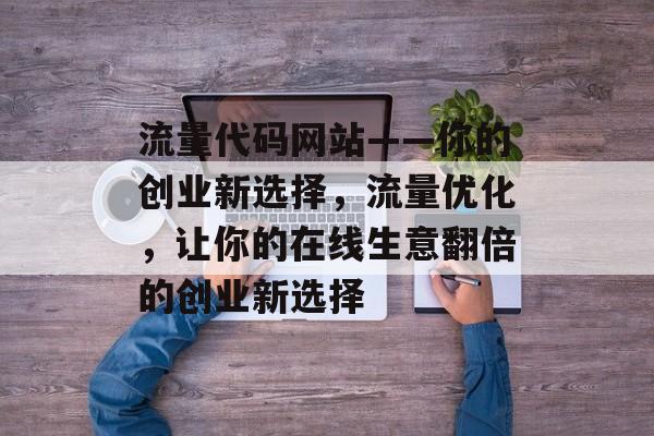 流量代码网站——你的创业新选择，流量优化，让你的在线生意翻倍的创业新选择