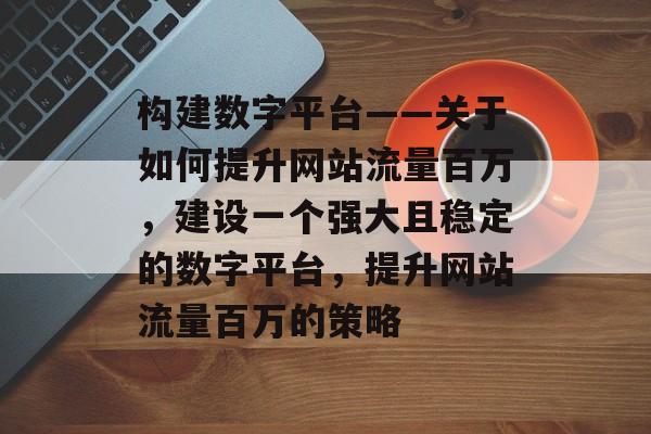 构建数字平台——关于如何提升网站流量百万,建设一个强大且稳定的数字平台,提升网站流量百万的策略 构建数字平台——关于如何提升网站流量百万,建设一个强大且稳定的数字平台,提升网站流量百万的策略