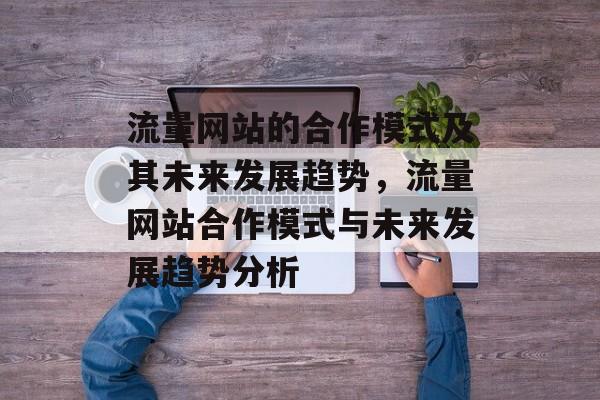 流量网站的合作模式及其未来发展趋势,流量网站合作模式与未来发展趋势分析 流量网站的合作模式及其未来发展趋势,流量网站合作模式与未来发展趋势分析