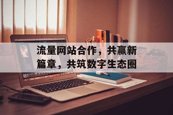 流量网站合作,共赢新篇章,共筑数字生态圈 流量网站合作,共赢新篇章,共筑数字生态圈