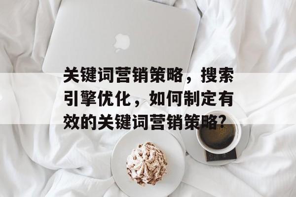 关键词营销策略，搜索引擎优化，如何制定有效的关键词营销策略?