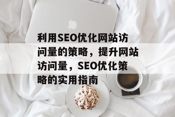 利用SEO优化网站访问量的策略，提升网站访问量，SEO优化策略的实用指南