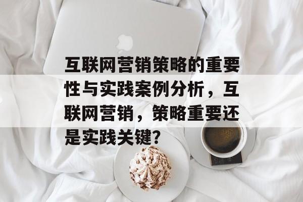 互联网营销策略的重要性与实践案例分析,互联网营销,策略重要还是实践关键? 互联网营销策略的重要性与实践案例分析,互联网营销,策略重要还是实践关键?