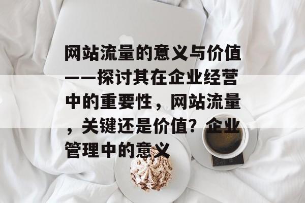 网站流量的意义与价值——探讨其在企业经营中的重要性,网站流量,关键还是价值?企业管理中的意义 网站流量的意义与价值——探讨其在企业经营中的重要性,网站流量,关键还是价值?企业管理中的意义