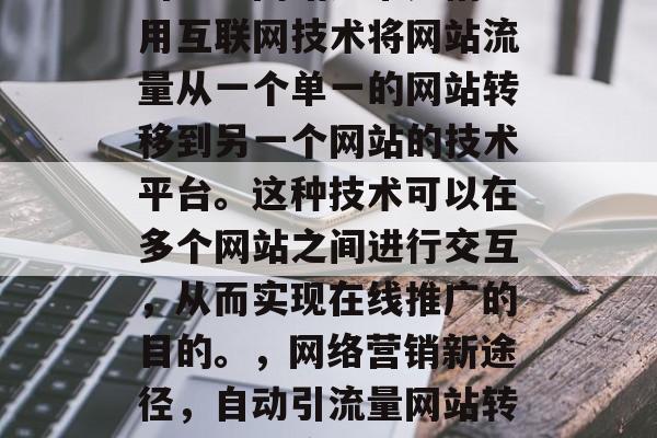 引流量网站通常是指利用互联网技术将网站流量从一个单一的网站转移到另一个网站的技术平台。这种技术可以在多个网站之间进行交互,从而实现在线推广的目的。,网络营销新途径,自动引流量网站转换功能的应用 引流量网站通常是指利用互联网技术将网站流量从一个单一的网站转移到另一个网站的技术平台。这种技术可以在多个网站之间进行交互,从而实现在线推广的目的。,网络营销新途径,自动引流量网站转换功能的应用