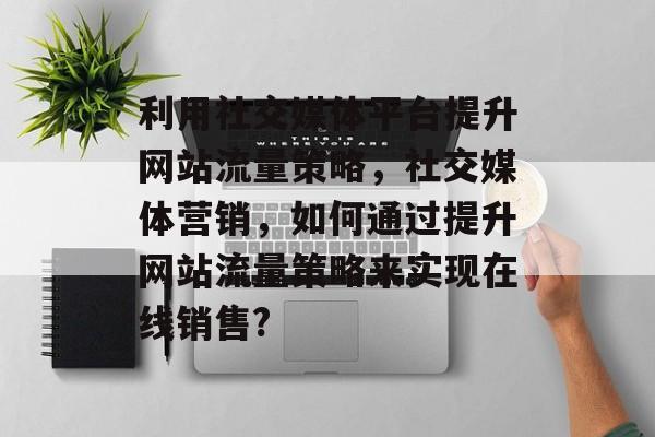 利用社交媒体平台提升网站流量策略,社交媒体营销,如何通过提升网站流量策略来实现在线销售? 利用社交媒体平台提升网站流量策略,社交媒体营销,如何通过提升网站流量策略来实现在线销售?