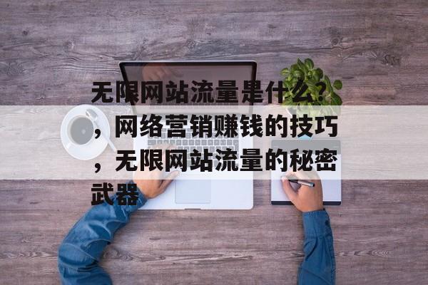 无限网站流量是什么?,网络营销赚钱的技巧,无限网站流量的秘密武器 无限网站流量是什么?,网络营销赚钱的技巧,无限网站流量的秘密武器