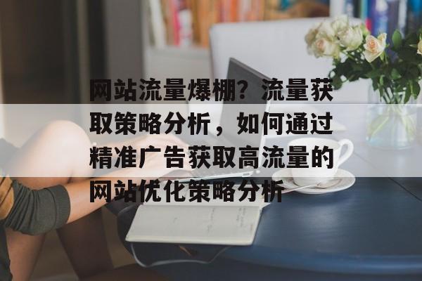 网站流量爆棚?流量获取策略分析,如何通过精准广告获取高流量的网站优化策略分析 网站流量爆棚?流量获取策略分析,如何通过精准广告获取高流量的网站优化策略分析