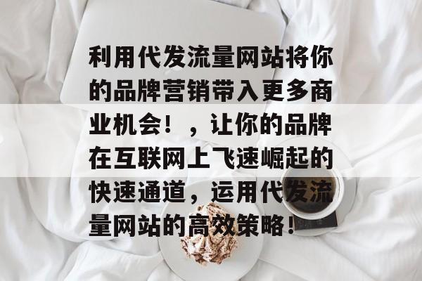 利用代发流量网站将你的品牌营销带入更多商业机会!,让你的品牌在互联网上飞速崛起的快速通道,运用代发流量网站的高效策略! 利用代发流量网站将你的品牌营销带入更多商业机会!,让你的品牌在互联网上飞速崛起的快速通道,运用代发流量网站的高效策略!
