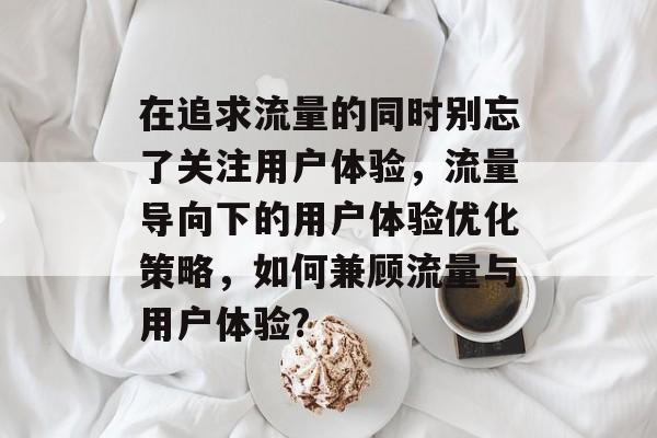 在追求流量的同时别忘了关注用户体验，流量导向下的用户体验优化策略，如何兼顾流量与用户体验?