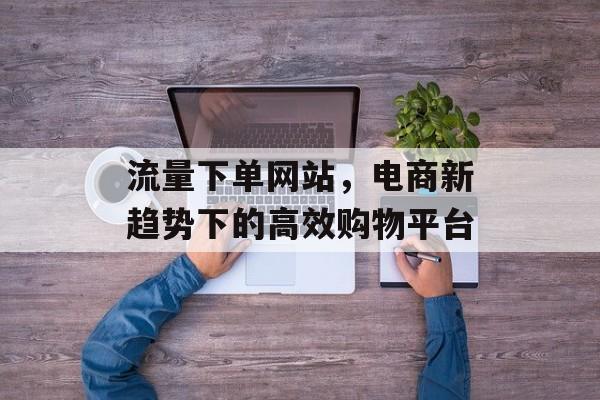 流量下单网站,电商新趋势下的高效购物平台 流量下单网站,电商新趋势下的高效购物平台