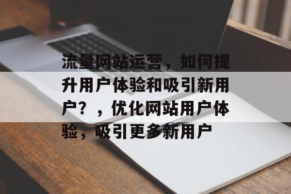 流量网站运营，如何提升用户体验和吸引新用户？，优化网站用户体验，吸引更多新用户