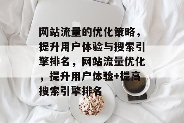 网站流量的优化策略,提升用户体验与搜索引擎排名,网站流量优化,提升用户体验+提高搜索引擎排名 网站流量的优化策略,提升用户体验与搜索引擎排名,网站流量优化,提升用户体验+提高搜索引擎排名