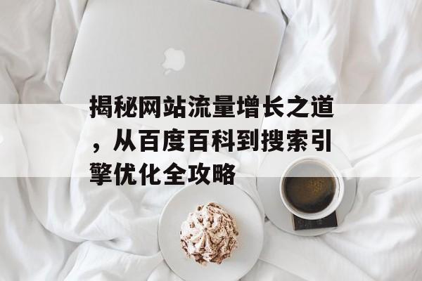 揭秘网站流量增长之道,从百度百科到搜索引擎优化全攻略 揭秘网站流量增长之道,从百度百科到搜索引擎优化全攻略