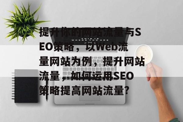 提升你的网站流量与SEO策略，以Web流量网站为例，提升网站流量，如何运用SEO策略提高网站流量?