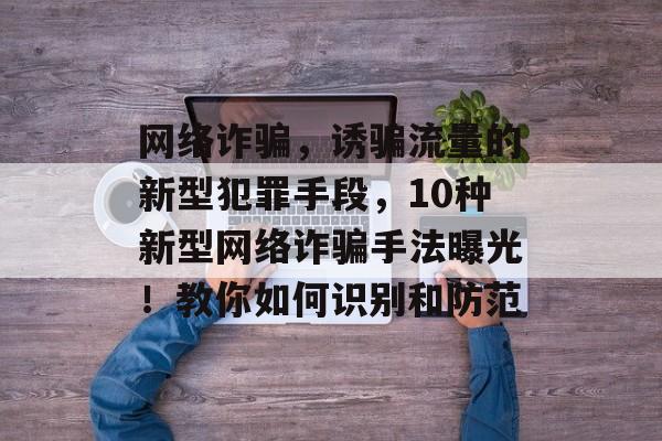 网络诈骗,诱骗流量的新型犯罪手段,10种新型网络诈骗手法曝光!教你如何识别和防范 网络诈骗,诱骗流量的新型犯罪手段,10种新型网络诈骗手法曝光!教你如何识别和防范