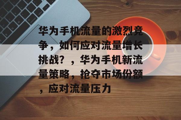 华为手机流量的激烈竞争，如何应对流量增长挑战？，华为手机新流量策略，抢夺市场份额，应对流量压力