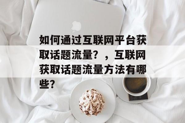 如何通过互联网平台获取话题流量?,互联网获取话题流量方法有哪些? 如何通过互联网平台获取话题流量?,互联网获取话题流量方法有哪些?