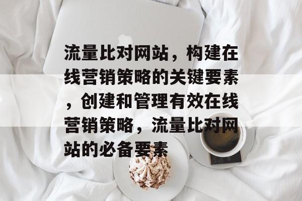 流量比对网站,构建在线营销策略的关键要素,创建和管理有效在线营销策略,流量比对网站的必备要素 流量比对网站,构建在线营销策略的关键要素,创建和管理有效在线营销策略,流量比对网站的必备要素