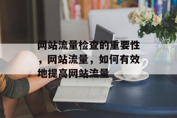 网站流量检查的重要性,网站流量,如何有效地提高网站流量 网站流量检查的重要性,网站流量,如何有效地提高网站流量