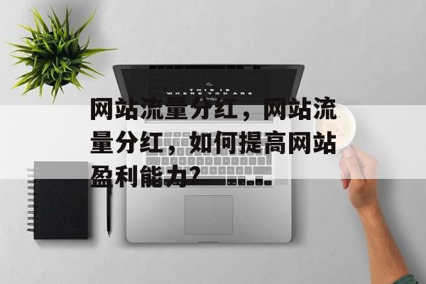 网站流量分红,网站流量分红,如何提高网站盈利能力? 网站流量分红,网站流量分红,如何提高网站盈利能力?