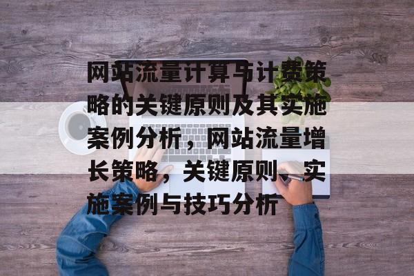 网站流量计算与计费策略的关键原则及其实施案例分析,网站流量增长策略,关键原则、实施案例与技巧分析 网站流量计算与计费策略的关键原则及其实施案例分析,网站流量增长策略,关键原则、实施案例与技巧分析